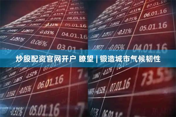 炒股配资官网开户 瞭望 | 锻造城市气候韧性