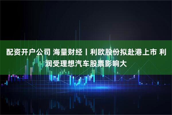 配资开户公司 海量财经丨利欧股份拟赴港上市 利润受理想汽车股票影响大