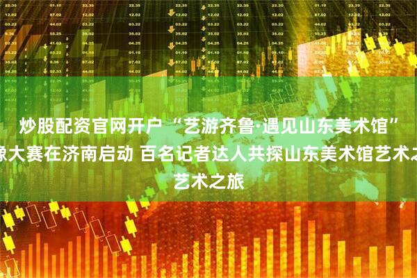 炒股配资官网开户 “艺游齐鲁·遇见山东美术馆”影像大赛在济南启动 百名记者达人共探山东美术馆艺术之旅