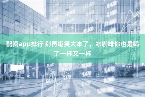 配资app排行 别再嘲笑大本了，冰咖啡你也是喝了一杯又一杯
