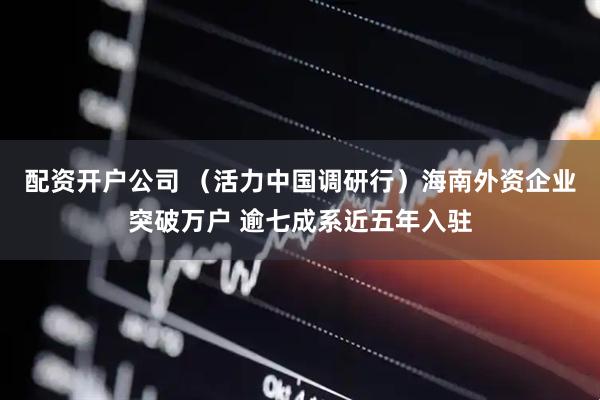 配资开户公司 （活力中国调研行）海南外资企业突破万户 逾七成系近五年入驻