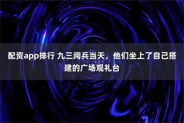 配资app排行 九三阅兵当天，他们坐上了自己搭建的广场观礼台