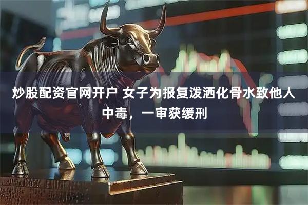 炒股配资官网开户 女子为报复泼洒化骨水致他人中毒，一审获缓刑