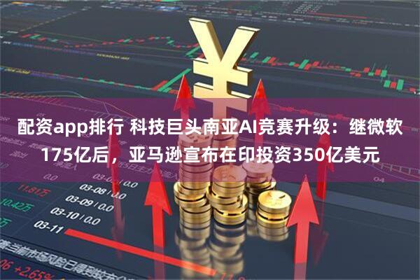 配资app排行 科技巨头南亚AI竞赛升级：继微软175亿后，亚马逊宣布在印投资350亿美元