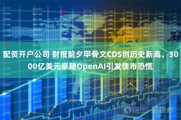 配资开户公司 财报前夕甲骨文CDS创历史新高，3000亿美元豪赌OpenAI引发债市恐慌