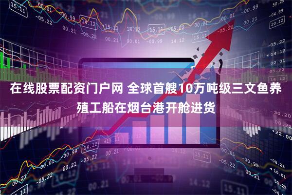 在线股票配资门户网 全球首艘10万吨级三文鱼养殖工船在烟台港开舱进货