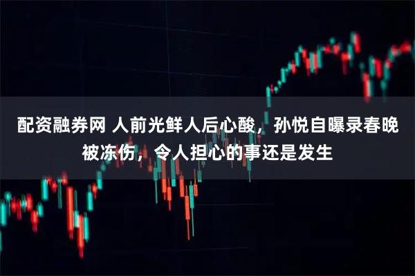 配资融券网 人前光鲜人后心酸，孙悦自曝录春晚被冻伤，令人担心的事还是发生