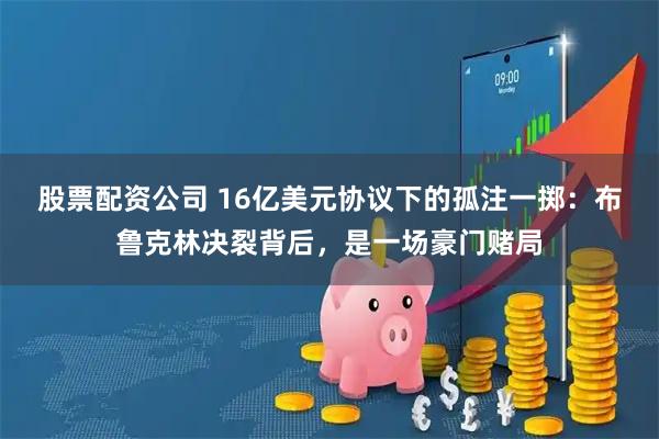 股票配资公司 16亿美元协议下的孤注一掷：布鲁克林决裂背后，是一场豪门赌局