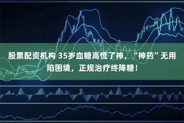 股票配资机构 35岁血糖高慌了神，“神药”无用陷困境，正规治疗终降糖！