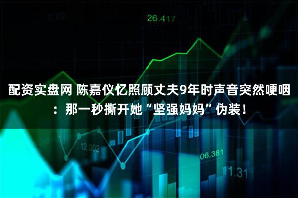 配资实盘网 陈嘉仪忆照顾丈夫9年时声音突然哽咽:那一秒撕开她“坚强妈妈”伪装!