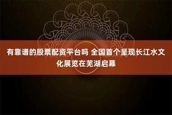 有靠谱的股票配资平台吗 全国首个呈现长江水文化展览在芜湖启幕