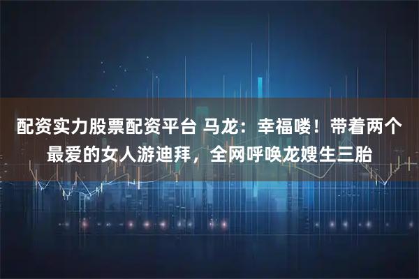 配资实力股票配资平台 马龙:幸福喽!带着两个最爱的女人游迪拜,全网呼唤龙嫂生三胎