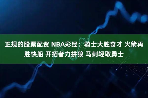 正规的股票配资 NBA彩经：骑士大胜奇才 火箭再胜快船 开拓者力拼狼 马刺轻取勇士