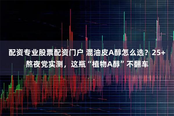 配资专业股票配资门户 混油皮A醇怎么选？25+熬夜党实测，这瓶“植物A醇”不翻车