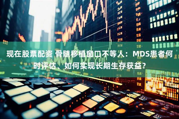 现在股票配资 骨髓移植窗口不等人：MDS患者何时评估、如何实现长期生存获益？