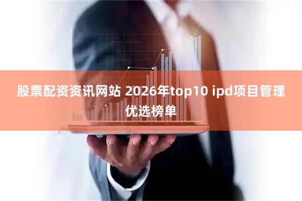 股票配资资讯网站 2026年top10 ipd项目管理优选榜单
