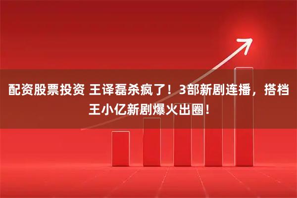 配资股票投资 王译磊杀疯了！3部新剧连播，搭档王小亿新剧爆火出圈！