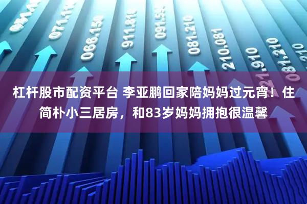 杠杆股市配资平台 李亚鹏回家陪妈妈过元宵！住简朴小三居房，和83岁妈妈拥抱很温馨