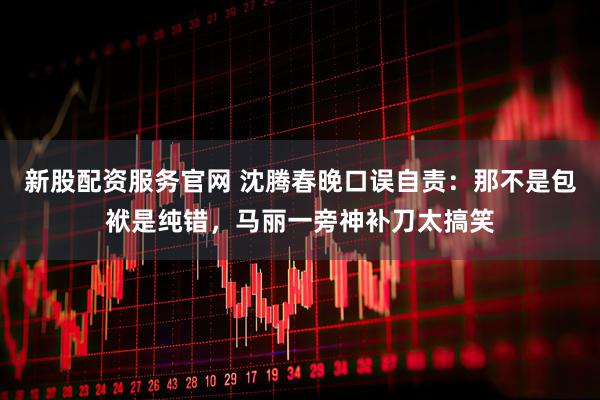 新股配资服务官网 沈腾春晚口误自责：那不是包袱是纯错，马丽一旁神补刀太搞笑