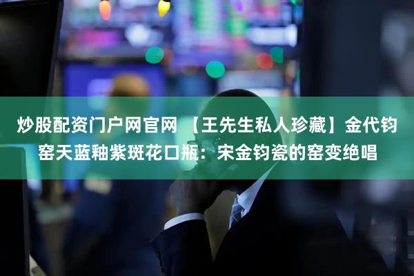 炒股配资门户网官网 【王先生私人珍藏】金代钧窑天蓝釉紫斑花口瓶：宋金钧瓷的窑变绝唱