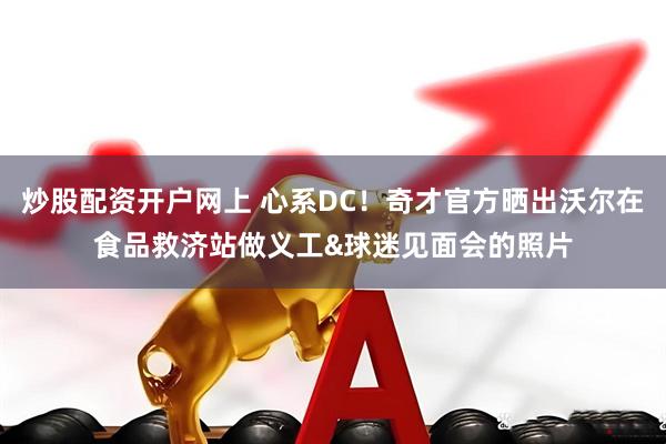 炒股配资开户网上 心系DC！奇才官方晒出沃尔在食品救济站做义工&球迷见面会的照片
