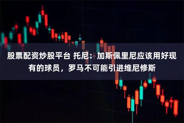 股票配资炒股平台 托尼：加斯佩里尼应该用好现有的球员，罗马不可能引进维尼修斯