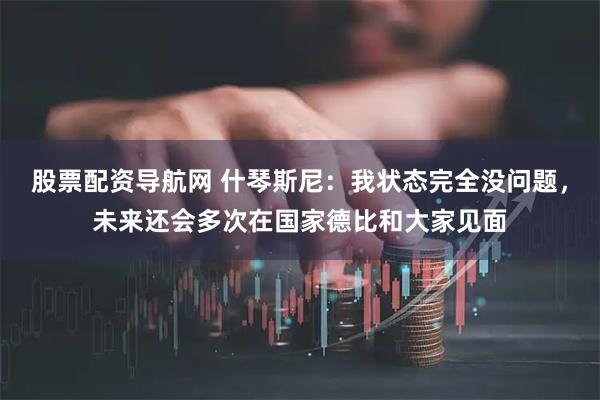 股票配资导航网 什琴斯尼：我状态完全没问题，未来还会多次在国家德比和大家见面