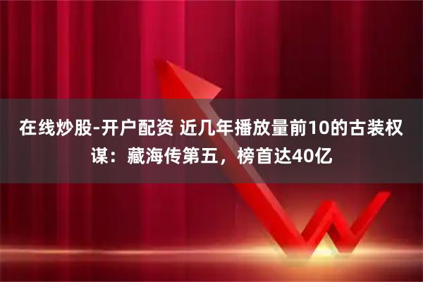 在线炒股-开户配资 近几年播放量前10的古装权谋：藏海传第五，榜首达40亿