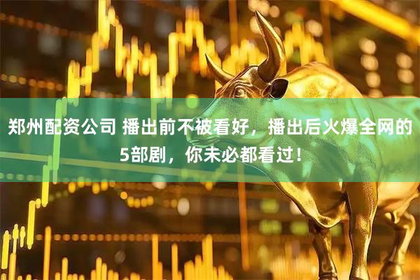 郑州配资公司 播出前不被看好，播出后火爆全网的5部剧，你未必都看过！