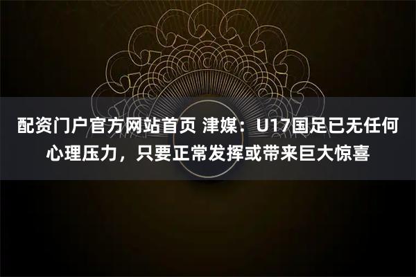 配资门户官方网站首页 津媒：U17国足已无任何心理压力，只要正常发挥或带来巨大惊喜