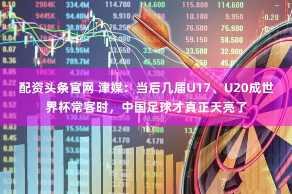 配资头条官网 津媒：当后几届U17、U20成世界杯常客时，中国足球才真正天亮了