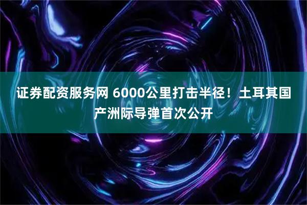 证券配资服务网 6000公里打击半径！土耳其国产洲际导弹首次公开