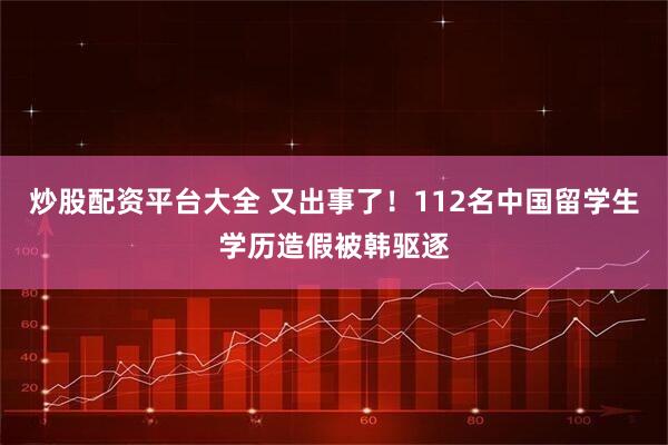 炒股配资平台大全 又出事了！112名中国留学生学历造假被韩驱逐