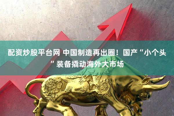 配资炒股平台网 中国制造再出圈！国产“小个头”装备撬动海外大市场