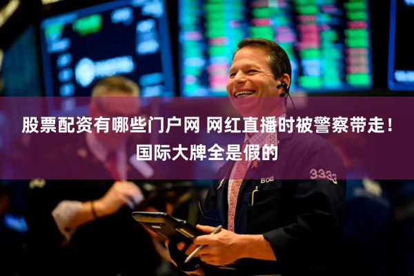股票配资有哪些门户网 网红直播时被警察带走!国际大牌全是假的