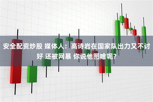 安全配资炒股 媒体人：高诗岩在国家队出力又不讨好 还被网暴 你说他图啥呢？