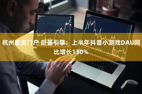 杭州配资门户 巨量引擎：上半年抖音小游戏DAU同比增长130%