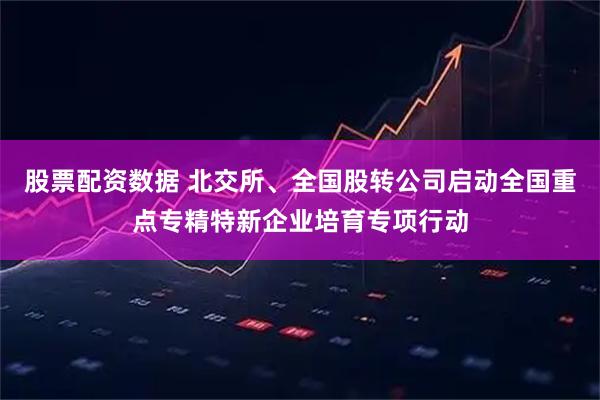 股票配资数据 北交所、全国股转公司启动全国重点专精特新企业培育专项行动
