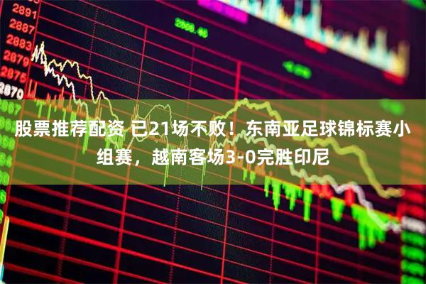 股票推荐配资 已21场不败！东南亚足球锦标赛小组赛，越南客场3-0完胜印尼