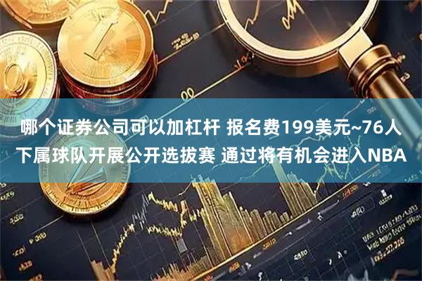 哪个证券公司可以加杠杆 报名费199美元~76人下属球队开展公开选拔赛 通过将有机会进入NBA