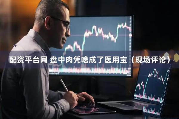 配资平台网 盘中肉凭啥成了医用宝（现场评论）